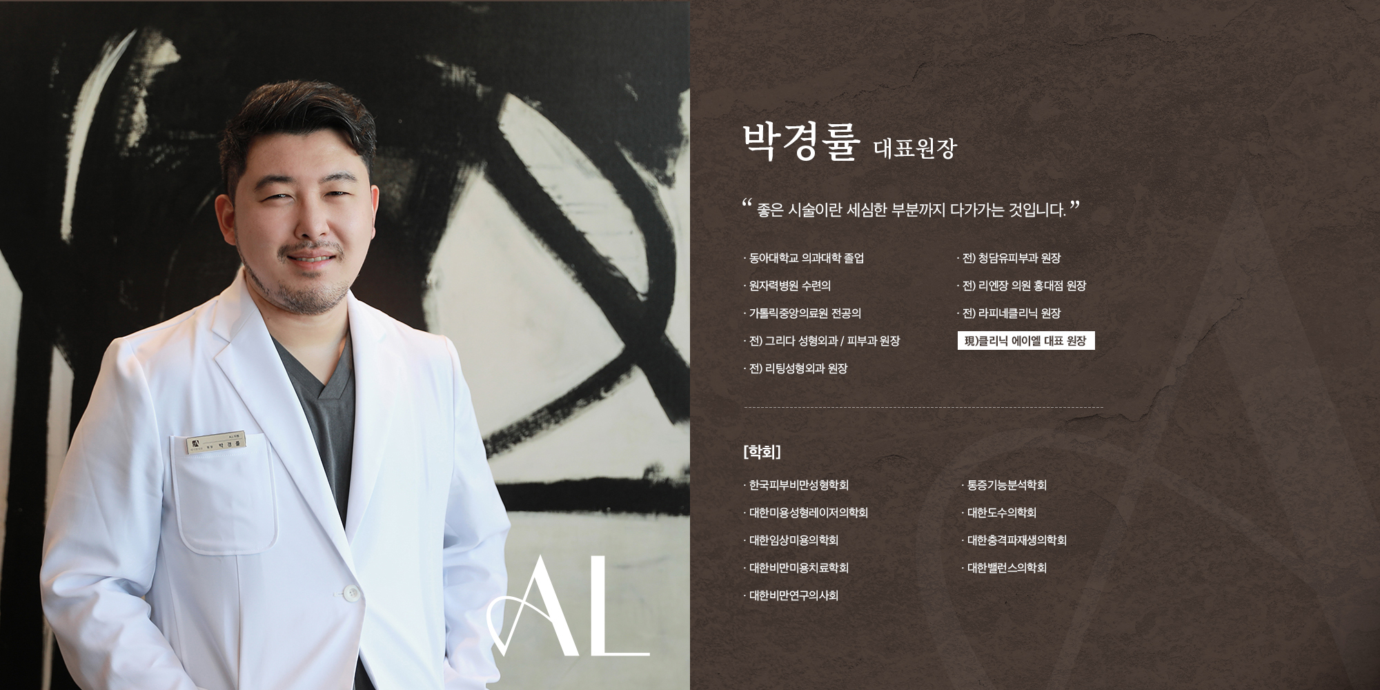 [박경률 대표원장] 좋은 시술이란 세심한 부분까지 다가가는 것입니다. 동아대학교 의과대학 졸업 원자력병원 수련의 가톨릭중앙의료원 전공의 전) 그리다 성형외과 / 피부과 원장 전) 리팅성형외과 원장 전) 청담유피부과 원장 전) 리엔장 의원 홍대점 원장 전) 라피네클리닉 원장 現)클리닉 에이엘 대표 원장 [학회] 한국피부비만성형학회 대한미용성형레이저의학회 대한임상미용의학회 대한비만미용치료학회 대한비만연구의사회