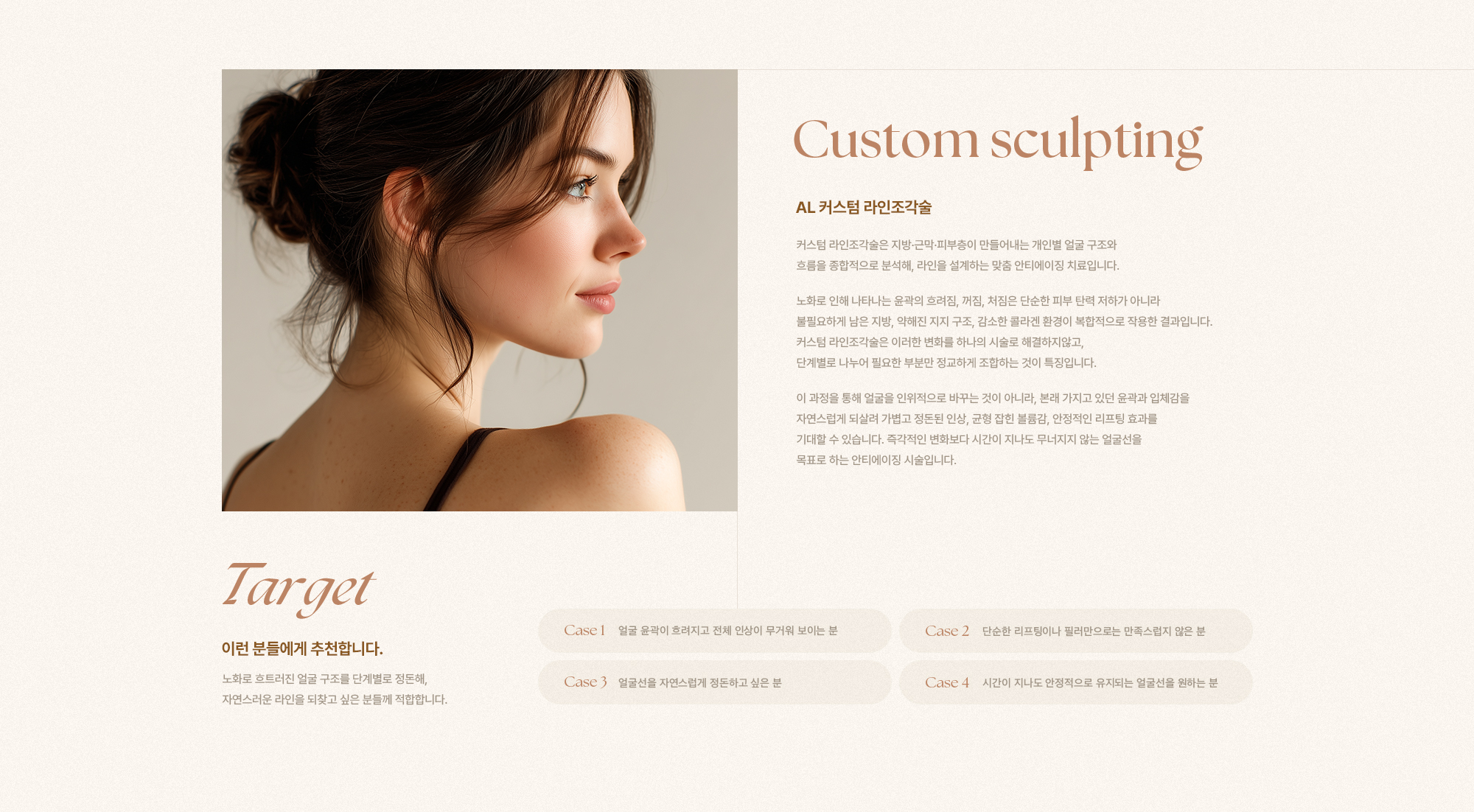 [Custom sculpting] [AL 커스텀 라인조각술] 커스텀 라인조각술은 지방·근막·피부층이 만들어내는 개인별 얼굴 구조와 흐름을 종합적으로 분석해, 라인을 설계하는 맞춤 안티에이징 치료입니다. 노화로 인해 나타나는 윤곽의 흐려짐, 꺼짐, 처짐은 단순한 피부 탄력 저하가 아니라 불필요하게 남은 지방, 약해진 지지 구조, 감소한 콜라겐 환경이 복합적으로 작용한 결과입니다. 커스텀 라인조각술은 이러한 변화를 하나의 시술로 해결하지않고, 단계별로 나누어 필요한 부분만 정교하게 조합하는 것이 특징입니다. 이 과정을 통해 얼굴을 인위적으로 바꾸는 것이 아니라, 본래 가지고 있던 윤곽과 입체감을 자연스럽게 되살려 가볍고 정돈된 인상, 균형 잡힌 볼륨감, 안정적인 리프팅 효과를 기대할 수 있습니다. 즉각적인 변화보다 시간이 지나도 무너지지 않는 얼굴선을 목표로 하는 안티에이징 시술입니다. [Target] [이런 분들에게 추천합니다.] 노화로 흐트러진 얼굴 구조를 단계별로 정돈해, 자연스러운 라인을 되찾고 싶은 분들께 적합합니다. [Case 1] 얼굴 윤곽이 흐려지고 전체 인상이 무거워 보이는 분 [Case 2] 단순한 리프팅이나 필러만으로는 만족스럽지 않은 분 [Case 3] 얼굴선을 자연스럽게 정돈하고 싶은 분 [Case 4] 시간이 지나도 안정적으로 유지되는 얼굴선을 원하는 분
