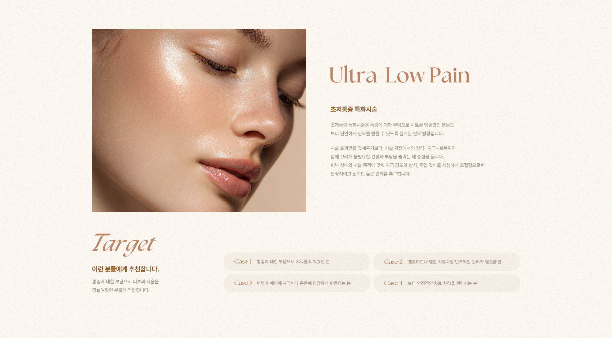 [Ultra-Low Pain] [초저통증 특화시술] 초저통증 특화시술은 통증에 대한 부담으로 치료를 망설였던 분들도 보다 편안하게 진료를 받을 수 있도록 설계된 진료 방향입니다. 시술 효과만을 앞세우기보다, 시술 과정에서의 감각·자극·회복까지 함께 고려해 불필요한 긴장과 부담을 줄이는 데 중점을 둡니다. 피부 상태와 시술 목적에 맞춰 자극 강도와 방식, 주입 깊이를 세심하게 조절함으로써 안정적이고 신뢰도 높은 결과를 추구합니다. [Target] [이런 분들에게 추천합니다.] 통증에 대한 부담으로 피부과 시술을 망설여왔던 분들께 적합합니다. [Case 1] 통증에 대한 부담으로 치료를 미뤄왔던 분 [Case 2] 켈로이드나 염증 치료처럼 반복적인 관리가 필요한 분 [Case 3] 피부가 예민해 자극이나 통증에 민감하게 반응하는 분 [Case 4] 보다 안정적인 치료 환경을 원하시는 분