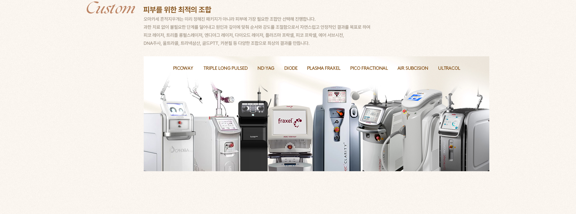 [Custom] [피부를 위한 최적의 조합] 오마카세 흔적지우개는 미리 정해진 패키지가 아니라 피부에 가장 필요한 조합만 선택해 진행합니다. 과한 치료 없이 불필요한 단계를 덜어내고 원인과 깊이에 맞춰 순서와 강도를 조절함으로서 자연스럽고 안정적인 결과를 목표로 하여 피코 레이저, 트리플 롱펄스레이저, 엔디아그 레이저, 다이오드 레이저, 플라즈마 프락셀, 피코 프락셀, 에어 서브시전, DNA주사, 울트라롤, 트라넥삼산, 골드PTT, 카본필 등 다양한 조합으로 최상의 결과를 만듭니다. PICOWAY TRIPLE LONG PULSED ND:YAG DIODE PLASMA FRAXEL PICO FRACTIONAL AIR SUBCISION ULTRACOL