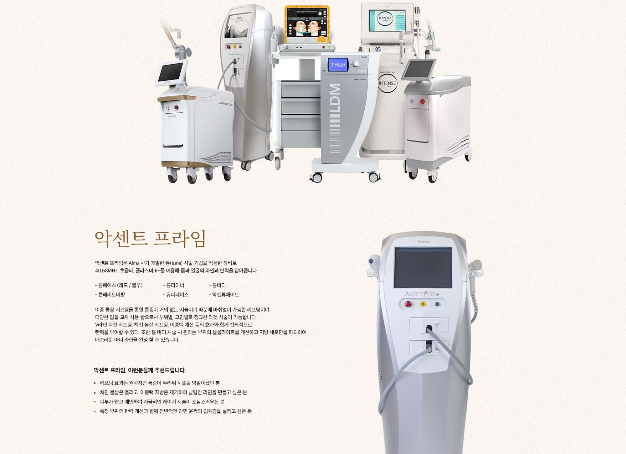 [악센트 프라임] 악센트 프라임은 Alma 사가 개발한 튠(tune) 시술 기법을 적용한 장비로 40.68MHz, 초음파, 플라즈마 RF를 이용해 몸과 얼굴의 라인과 탄력을 잡아줍니다. 튜페이스 (에드 / 블루) 튜플라이너 튜바디 튜페리오비탈 유니페이스 악센튜에이트 이중 쿨링 시스템을 통한 통증이 거의 없는 시술이기 때문에 마취없이 가능한 리프팅이며 다양한 팁을 교차 사용 함으로서 부위별, 고민별로 정교한 타겟 시술이 가능합니다. V라인 탁선 리프팅, 처진 볼살 리프팅, 이중턱 개선 등의 효과와 함께 전체적으로 탄력을 부여할 수 있고 또한 튠 바디 시술 시 원하는 부위의 셀룰라이트를 개선하고 지방 세포막을 파괴하여 매끄러운 바디 라인을 완성 할 수 있습니다. [악센트 프라임, 이런분들께 추천드립니다.] 리프팅 효과는 원하지만 통증이 두려워 시술을 망설이셨던 분 처진 볼살은 올리고, 이중턱 지방은 제거하여 날렵한 라인을 만들고 싶은 분 피부가 얇고 예민하여 자극적인 레이저 시술이 조심스러우신 분 특정 부위의 탄력 개선과 함께 전반적인 안면 윤곽의 입체감을 살리고 싶은 분
