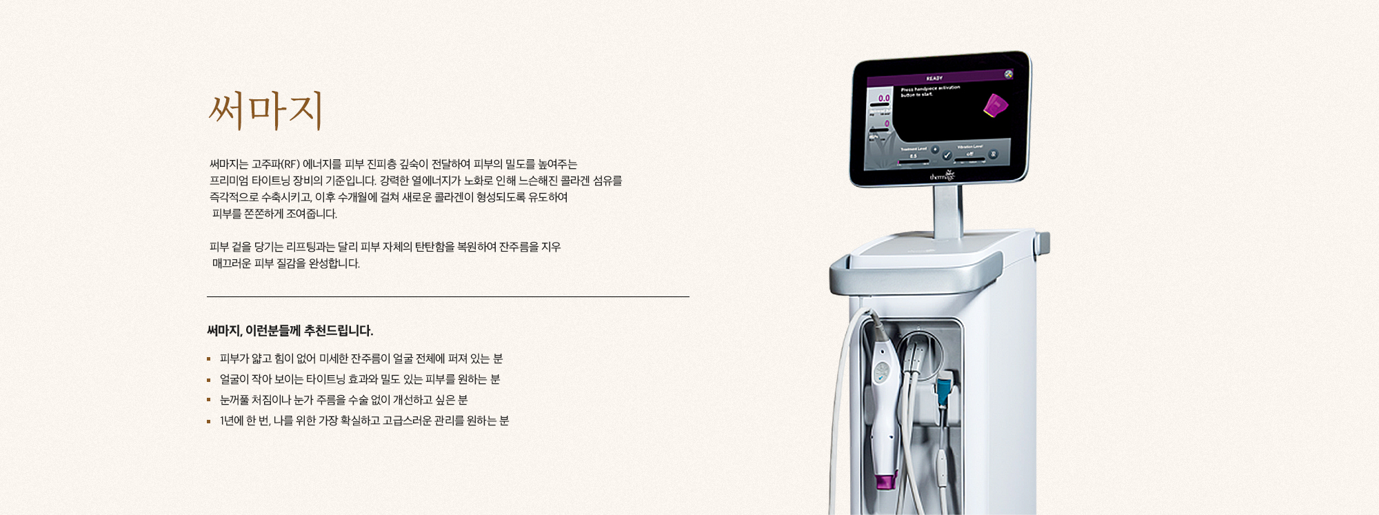 [써마지] 써마지는 고주파(RF) 에너지를 피부 진피층 깊숙이 전달하여 피부의 밀도를 높여주는 프리미엄 타이트닝 장비의 기준입니다. 강력한 열에너지가 노화로 인해 느슨해진 콜라겐 섬유를 즉각적으로 수축시키고, 이후 수개월에 걸쳐 새로운 콜라겐이 형성되도록 유도하여 피부를 존존하게 조여줍니다. 피부 겉을 당기는 리프팅과는 달리 피부 자체의 탄탄함을 복원하여 잔주름을 지우고 매끄러운 피부 질감을 완성합니다. [써마지, 이런분들께 추천드립니다] 피부가 얇고 결이 없어 미세한 잔주름이 얼굴 전체에 피져 있는 분 얼굴이 작아 보이는 타이트닝 효과와 밀도 있는 피부를 원하는 분 눈꺼풀 처짐이나 눈가 주름을 수술 없이 개선하고 싶은 분 1년에 한 번, 나를 위한 가장 확실하고 고급스러운 관리를 원하는 분