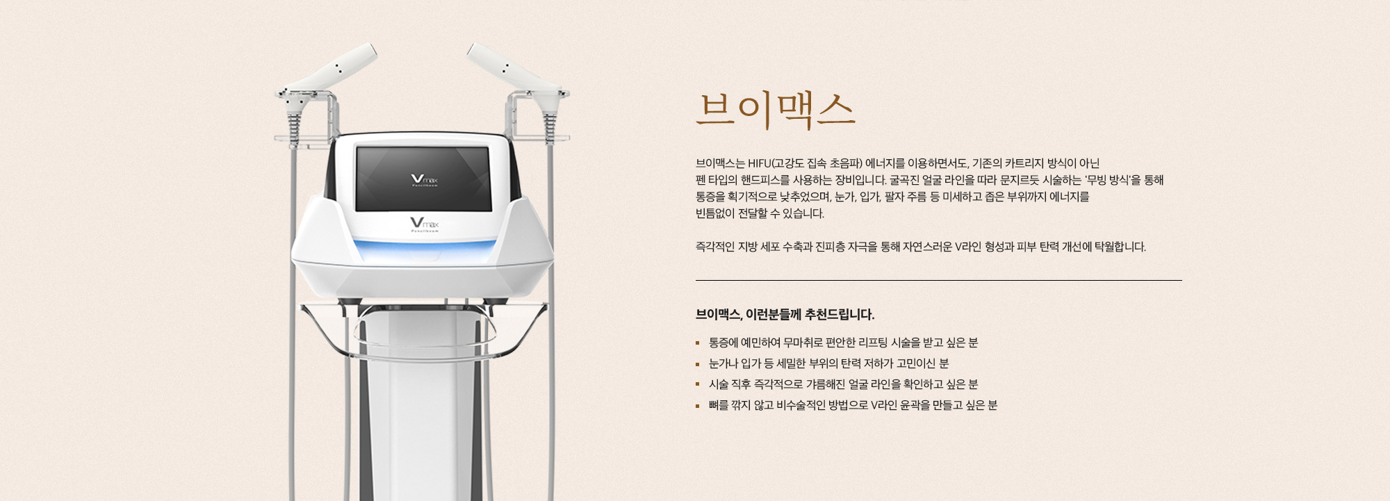 [브이맥스] 브이맥스는 HIFU(고강도 집속 초음파) 에너지를 이용하면서도, 기존의 카트리지 방식이 아닌 팬 타입의 핸드피스를 사용하는 장비입니다. 굴곡진 얼굴 라인을 따라 문지르듯 시술하는 '무빙 방식'을 통해 통증을 획기적으로 낮추었으며, 눈가, 입가, 팔자 주름 등 미세하고 좁은 부위까지 에너지를 빈틈없이 전달할 수 있습니다. 즉각적인 지방 세포 수축과 진피층 자극을 통해 자연스러운 V라인 형성과 피부 탄력 개선에 탁월합니다. [브이맥스, 이런분들께 추천드립니다.] 통증에 예민하여 무마취로 편안한 리프팅 시술을 받고 싶은 분 눈가나 입가 등 세밀한 부위의 탄력 저하가 고민이신 분 시술 직후 즉각적으로 갸름해진 얼굴 라인을 확인하고 싶은 분 뼈를 깎지 않고 비수술적인 방법으로 V라인 윤곽을 만들고 싶은 분