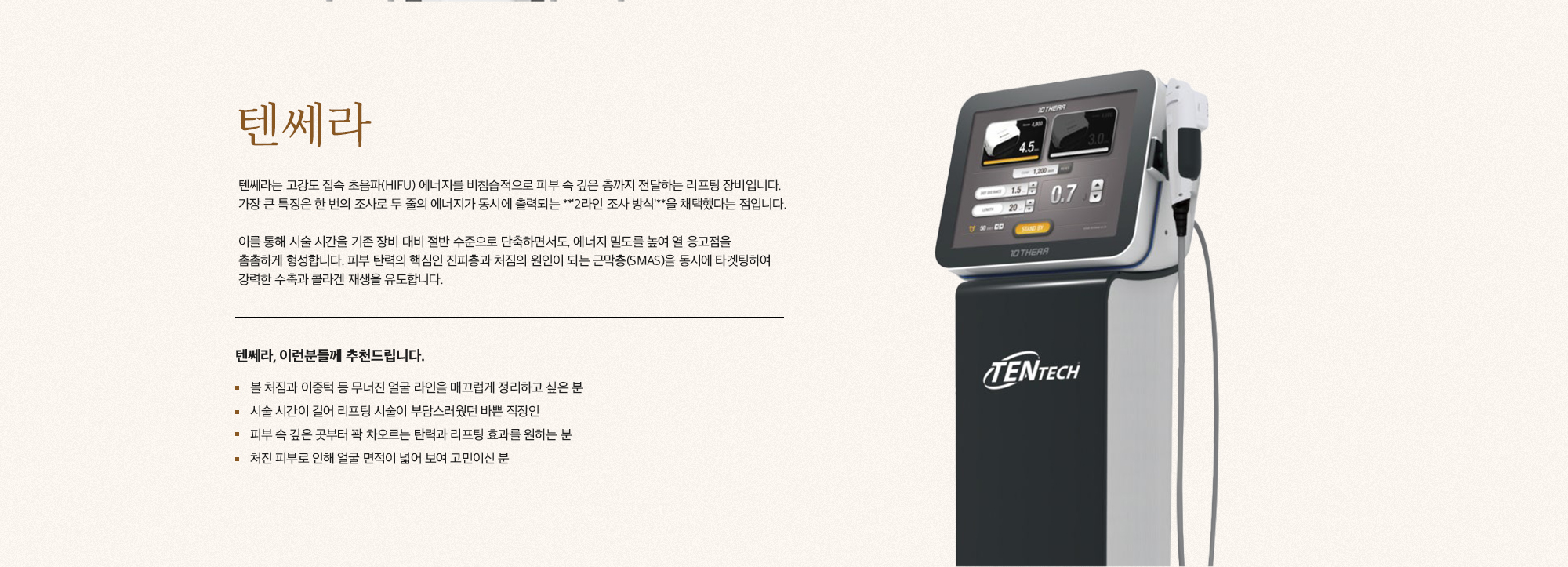 [텐쎄라] 텐쎄라는 고강도 집속 초음파(HIFU) 에너지를 비침습적으로 피부 속 깊은 층까지 전달하는 리프팅 장비입니다. 가장 큰 특징은 한 번의 조사로 두 줄의 에너지가 동시에 출력되는 '2라인 조사 방식'을 채택했다는 점입니다. 이를 통해 시술 시간을 기존 장비 대비 절반 수준으로 단축하면서도, 에너지 밀도를 높여 열 응고점을 촘촘하게 형성합니다. 피부 탄력의 핵심인 진피층과 처짐의 원인이 되는 근막층(SMAS)을 동시에 타겟팅하여 강력한 수축과 콜라겐 재생을 유도합니다. [텐쎄라, 이런분들께 추천드립니다.] 볼 처짐과 이중턱 등 무너진 얼굴 라인을 매끄럽게 정리하고 싶은 분 시술 시간이 길어 리프팅 시술이 부담스러웠던 바쁜 직장인 피부 속 깊은 곳부터 꽉 차오르는 탄력과 리프팅 효과를 원하는 분 처진 피부로 인해 얼굴 면적이 넓어 보여 고민이신 분