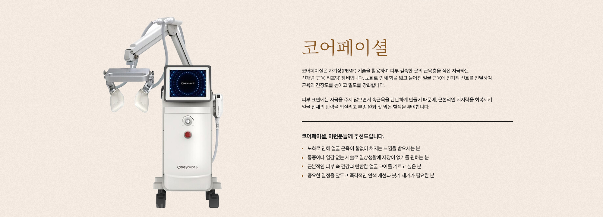 [코어페이셜] 코어페이셜은 자기장(PEMF) 기술을 활용하여 피부 깊숙한 곳의 근육층을 직접 자극하는 신개념 '근육 리프팅' 장비입니다. 노화로 인해 힘을 잃고 늘어진 얼굴 근육에 전기적 신호를 전달하여 근육의 긴장도를 높이고 밀도를 강화합니다. 피부 표면에는 자극을 주지 않으면서 속근육을 탄탄하게 만들기 때문에, 근본적인 지지력을 회복시켜 얼굴 전체의 탄력을 되살리고 부종 완화 및 맑은 혈색을 부여합니다. [코어페이셜, 이런분들께 추천드립니다.] 노화로 인해 얼굴 근육이 힘없이 처지는 느낌을 받으시는 분 통증이나 열감 없는 시술로 일상생활에 지장이 없기를 원하는 분 근본적인 피부 속 건강과 탄탄한 얼굴 코어를 기르고 싶은 분 중요한 일정을 앞두고 즉각적인 안색 개선과 붓기 제거가 필요한 분