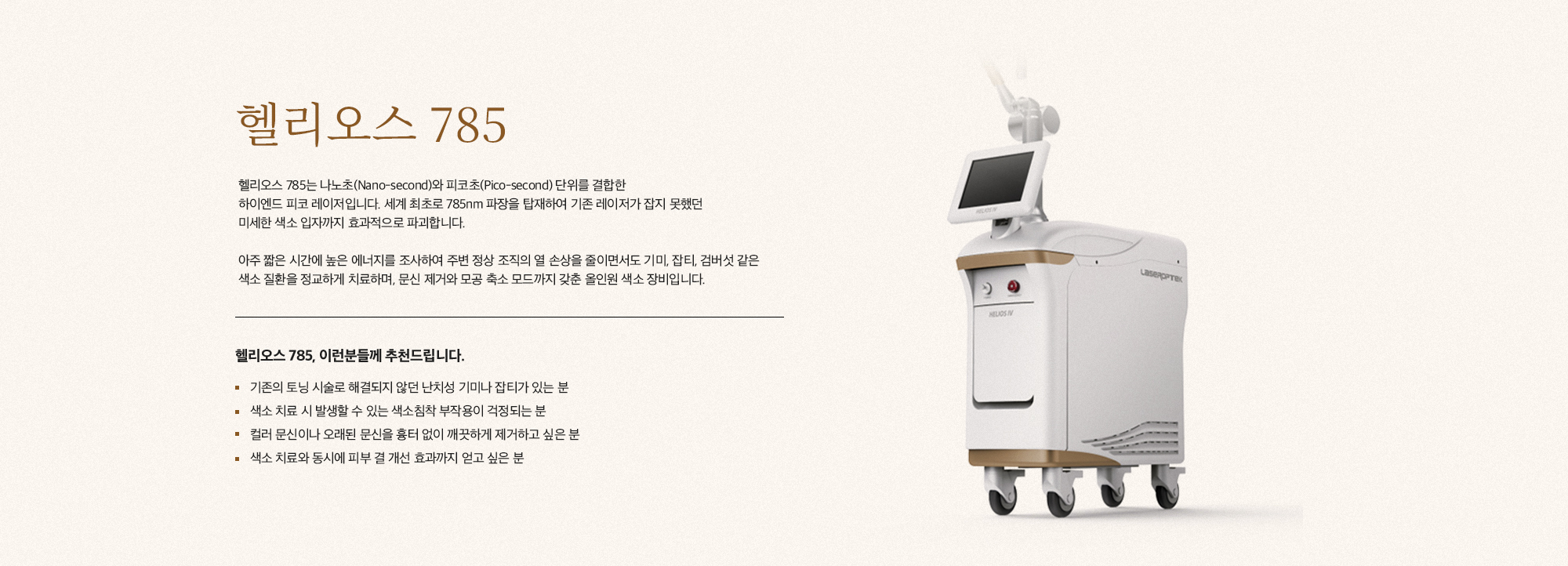 [헬리오스 785] 헬리오스 785는 나노초(Nano-second)와 피코초(Pico-second) 단위를 결합한 하이엔드 피코 레이저입니다. 세계 최초로 785nm 파장을 탑재하여 기존 레이저가 잡지 못했던 미세한 색소 입자까지 효과적으로 파괴합니다. 아주 짧은 시간에 높은 에너지를 조사하여 주변 정상 조직의 열 손상을 줄이면서도 기미, 잡티, 검버섯 같은 색소 질환을 정교하게 치료하며, 문신 제거와 모공 축소 모드까지 갖춘 올인원 색소 장비입니다. [헬리오스 785, 이런분들께 추천드립니다.] 기존의 토닝 시술로 해결되지 않던 난치성 기미나 잡티가 있는 분 색소 치료 시 발생할 수 있는 색소침착 부작용이 걱정되는 분 컬러 문신이나 오래된 문신을 흉터 없이 깨끗하게 제거하고 싶은 분 색소 치료와 동시에 피부 결 개선 효과까지 얻고 싶은 분