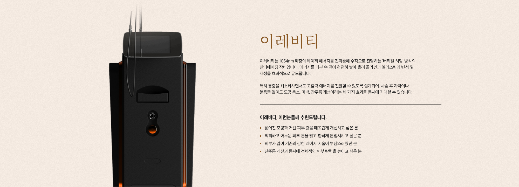 [이레비티] 이레비티는 1064nm 파장의 레이저 에너지를 진피층에 수직으로 전달하는 '버티컬 히팅' 방식의 안티에이징 장비입니다. 에너지를 피부 속 깊이 천천히 쌓아 올려 콜라겐과 엘라스틴의 변성 및 재생을 효과적으로 유도합니다. 특히 통증을 최소화하면서도 고출력 에너지를 전달할 수 있도록 설계되어, 시술 후 자극이나 붉음증 없이도 모공 축소, 미백, 잔주름 개선이라는 세 가지 효과를 동시에 기대할 수 있습니다. [이레비티, 이런분들께 추천드립니다.] 넓어진 모공이나 거친 피부 결을 매끄럽게 개선하고 싶은 분 칙칙하고 어두운 피부 톤을 밝고 환하게 톤업시키고 싶은 분 피부가 얇아 기존의 강한 레이저 시술이 부담스러웠던 분 잔주름을 개선하고 동시에 전체적인 피부 탄력을 높이고 싶은 분