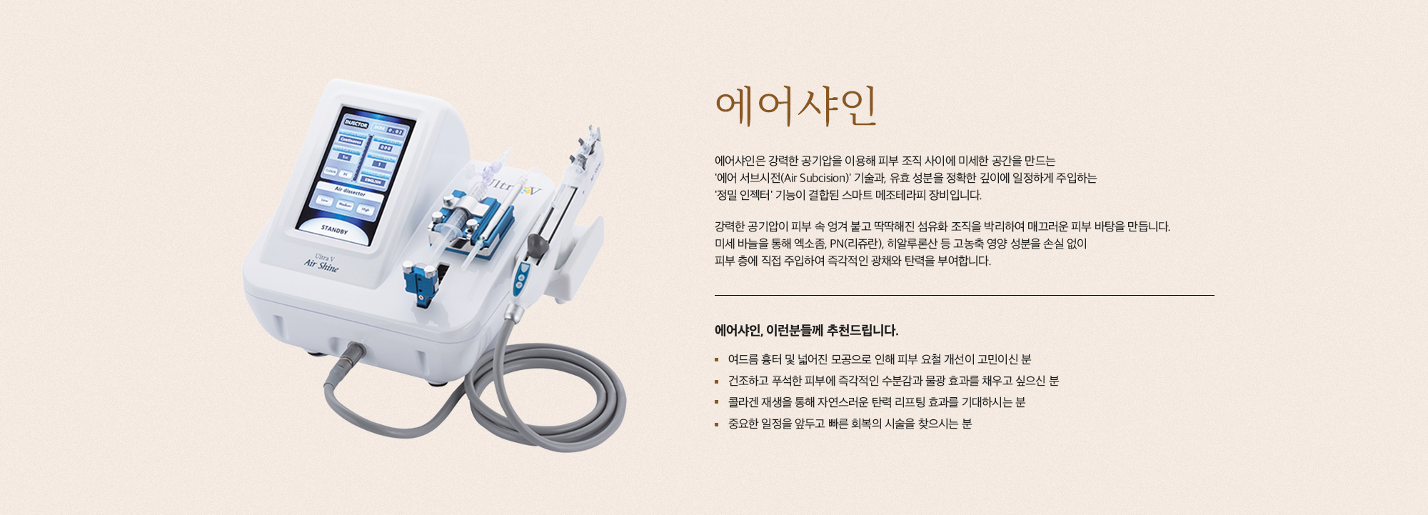 [에어샤인] 에어샤인은 강력한 공기압을 이용해 피부 조직 사이에 미세한 공간을 만드는 '에어 서브시전(Air Subcision)' 기술과, 유효 성분을 정확한 깊이에 일정하게 주입하는 '정밀 인젝터' 기능이 결합된 스마트 메조테라피 장비입니다. 강력한 공기압이 피부 속 엉겨 붙고 딱딱해진 섬유화 조직을 박리하여 매끄러운 피부 바탕을 만듭니다. 미세 바늘을 통해 엑소좀, PN(리쥬란), 히알루론산 등 고농축 영양 성분을 손실 없이 피부 층에 직접 주입하여 즉각적인 광채와 탄력을 부여합니다. [에어샤인, 이런분들께 추천드립니다.] 여드름 흉터 및 넓어진 모공으로 인해 피부 요철 개선이 고민이신 분 건조하고 푸석한 피부에 즉각적인 수분감과 물광 효과를 채우고 싶으신 분 콜라겐 재생을 통해 자연스러운 탄력 리프팅 효과를 기대하시는 분 중요한 일정을 앞두고 빠른 회복의 시술을 찾으시는 분