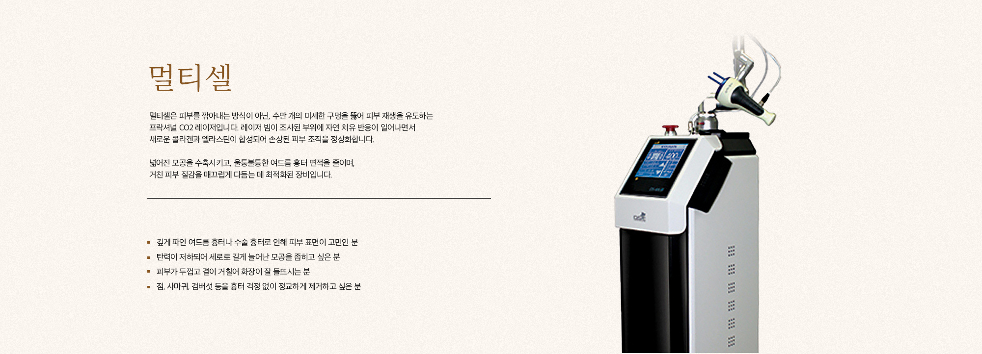 [멀티셀] 멀티셀은 피부를 깎아내는 방식이 아닌, 수만 개의 미세한 구멍을 뚫어 피부 재생을 유도하는 프락셔널 CO2 레이저입니다. 레이저 빔이 조사된 부위에 자연 치유 반응이 일어나면서 새로운 콜라겐과 엘라스틴이 합성되어 손상된 피부 조직을 정상화합니다. 넓어진 모공을 수축시키고, 울퉁불퉁한 여드름 흉터 면적을 줄이며, 거친 피부 질감을 매끄럽게 다듬는 데 최적화된 장비입니다. [멀티셀, 이런분들께 추천드립니다.] 깊게 파인 여드름 흉터나 수술 흉터로 인해 피부 표면이 고민인 분 탄력이 저하되어 세로로 길게 늘어난 모공을 좁히고 싶은 분 피부가 두껍고 결이 거칠어 화장이 잘 들뜨이는 분 점, 사마귀, 검버섯 등을 흉터 걱정 없이 정교하게 제거하고 싶은 분