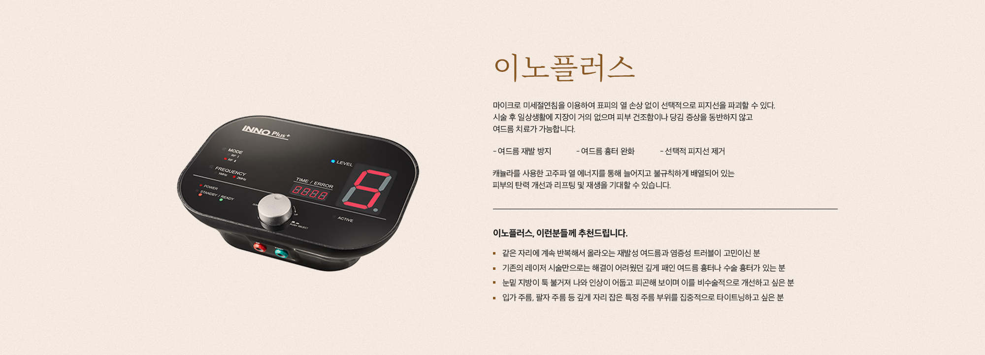 [이노플러스] 마이크로 미세칠연침을 이용하여 표피의 열 손상 없이 선택적으로 피지선을 파괴할 수 있다. 시술 후 일상생활에 지장이 거의 없으며 피부 건조함이나 당김 증상을 동반하지 않고 여드름 치료가 가능합니다. 여드름 재발 방지 여드름 흉터 완화 선택적 피지선 제거 캐뉼라를 사용한 고주파 열 에너지를 통해 놀어지고 불규칙하게 배열되어 있는 피부의 탄력 개선과 리프팅 및 재생을 기대할 수 있습니다. [이노플러스, 이런분들께 추천드립니다.] 같은 자리에 계속 반복해서 올라오는 재발성 여드름과 염증성 트러블이 고민이신 분 기존의 레이저 시술만으로는 해결이 어려웠던 깊게 패인 여드름 흉터나 수술 흉터가 있는 분 눈밑 지방이 툭 불거져 나와 인상이 어둡고 피곤해 보이며 이를 비수술적으로 개선하고 싶은 분 입가 주름, 팔자 주름 등 깊게 자리 잡은 특정 주름 부위를 집중적으로 타이트닝하고 싶은 분