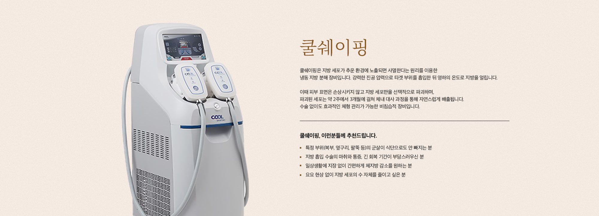 [쿨쉐이핑] 쿨쉐이핑은 지방 세포가 추운 환경에 노출되면 사멸한다는 원리를 이용한 냉동 지방 분해 장비입니다. 강력한 진공 압력으로 타겟 부위를 흡입한 뒤 영하의 온도로 지방을 얼립니다. 이때 피부 표면은 손상시키지 않고 지방 세포만을 선택적으로 파괴하며, 파괴된 세포는 약 2주에서 3개월에 걸쳐 체내 대사 과정을 통해 자연스럽게 배출됩니다. 수술 없이도 효과적인 체형 관리가 가능한 비침습적 장비입니다. [쿨쉐이핑, 이런분들께 추천드립니다.] 특정 부위(복부, 옆구리, 팔뚝 등)의 군살이 식단으로도 안 빠지는 분 지방 흡입 수술의 마취와 통증, 긴 회복 기간이 부담스러우신 분 일상생활에 지장 없이 간편하게 체지방 감소를 원하는 분 요요 현상 없이 지방 세포의 수 자체를 줄이고 싶은 분