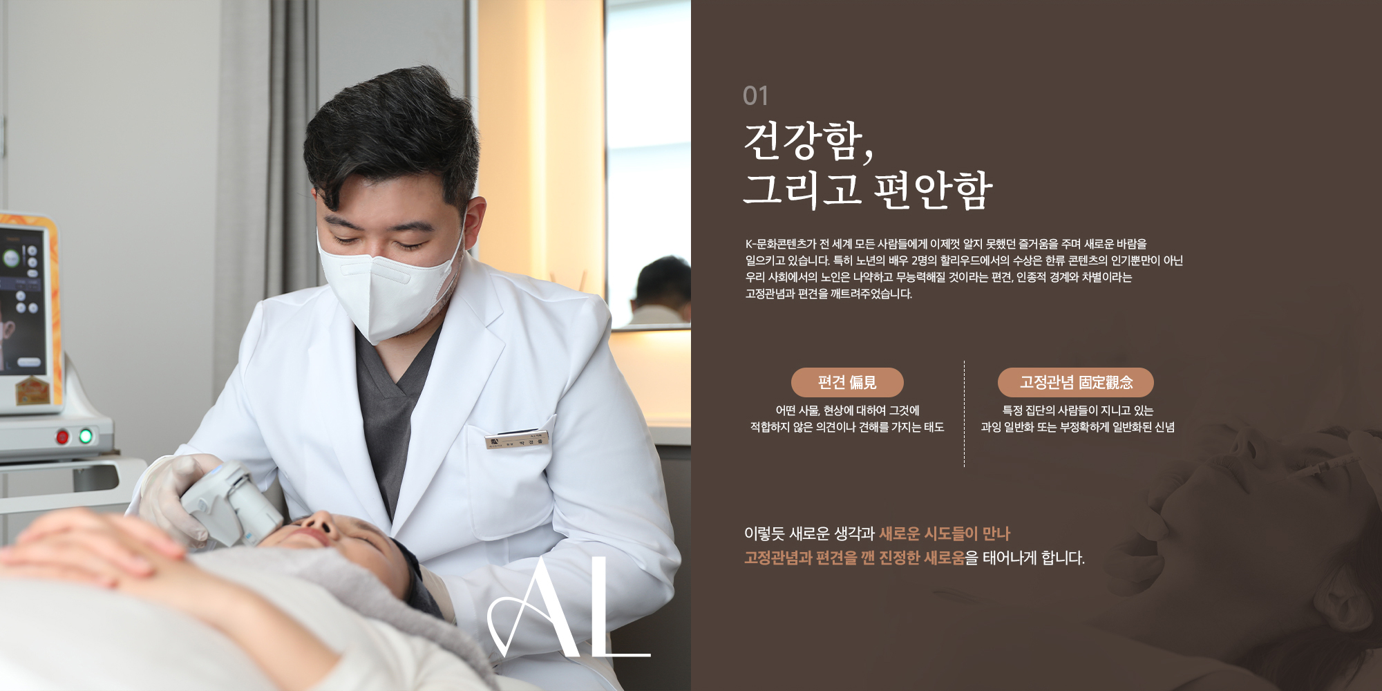 [01] [건강함, 그리고 편안함] K-문화콘텐츠가 전 세계 모든 사람들에게 이제껏 알지 못했던 즐거움을 주며 새로운 바람을 일으키고 있다. 특히 노년의 배우 2명의 할리우드에서의 수상은 한류 콘텐츠의 인기뿐만이 아닌 우리 사회에서의 노인은 나약하고 무능력해질 것이라는 편견, 인종적 경계와 차별이라는 고정관념과 편견을 깨트려주었습니다. [편견 偏見] 어떤 사물, 현상에 대하여 그것에 적합하지 않은 의견이나 견해를 가지는 태도 [고정관념 固定觀念] 특정 집단의 사람들이 지니고 있는 과잉 일반화 또는 부정확하게 일반화된 신념 이렇듯 새로운 생각과 새로운 시도들이 만나 고정관념과 편견을 깬 진정한 새로움을 태어나게 합니다.