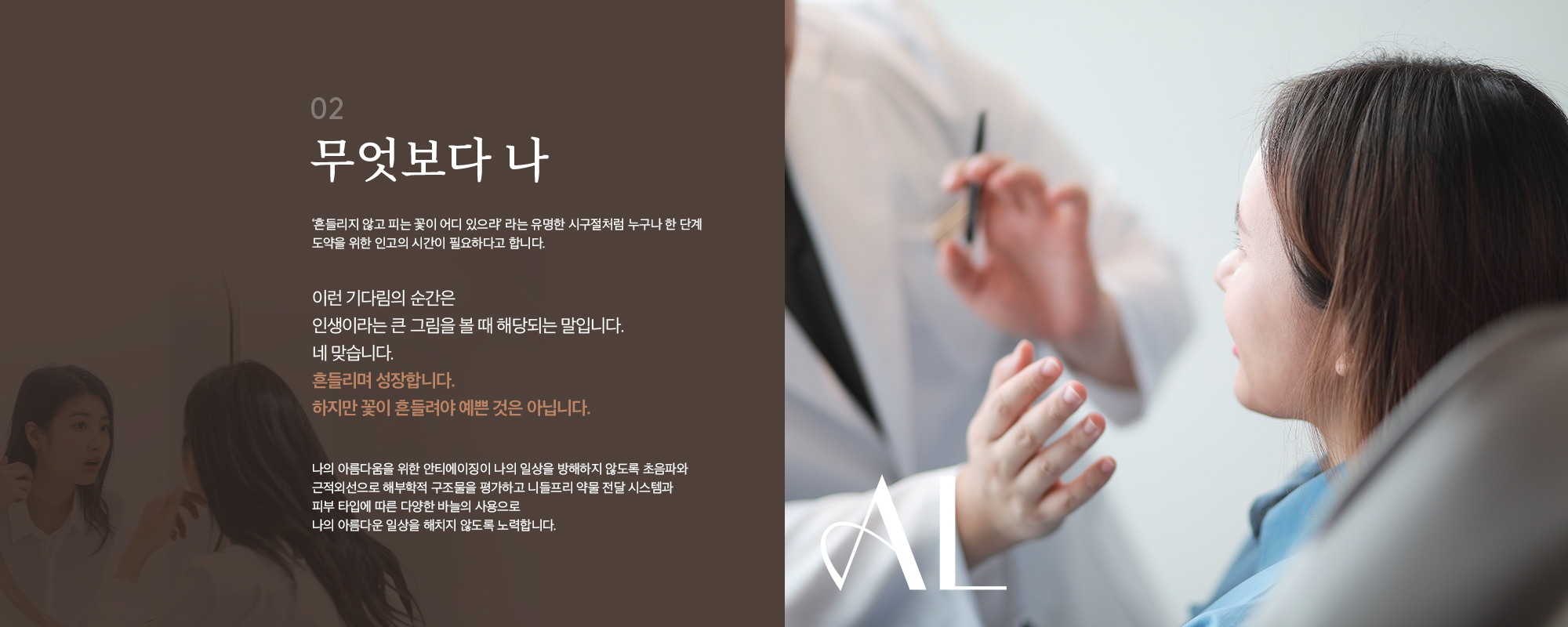 [02] [무엇보다 나] '흔들리지 않고 피는 꽃이 어디 있으랴' 라는 유명한 시구절처럼 누구나 한 단계 도약을 위한 인고의 시간이 필요하다고 합니다. 이런 기다림의 순간은 인생이라는 큰 그림을 볼 때 해당되는 말입니다. 네 맞습니다. 흔들리며 성장합니다. 하지만 꽃이 흔들려야 예쁜 것은 아닙니다. 나의 아름다움을 위한 안티에이징이 나의 일상을 방해하지 않도록 초음파와 근적외선으로 해부학적 구조물을 평가하고 니들프리 약물 전달 시스템과 피부 타입에 따른 다양한 바늘의 사용으로 나의 아름다운 일상을 해치지 않도록 노력합니다.