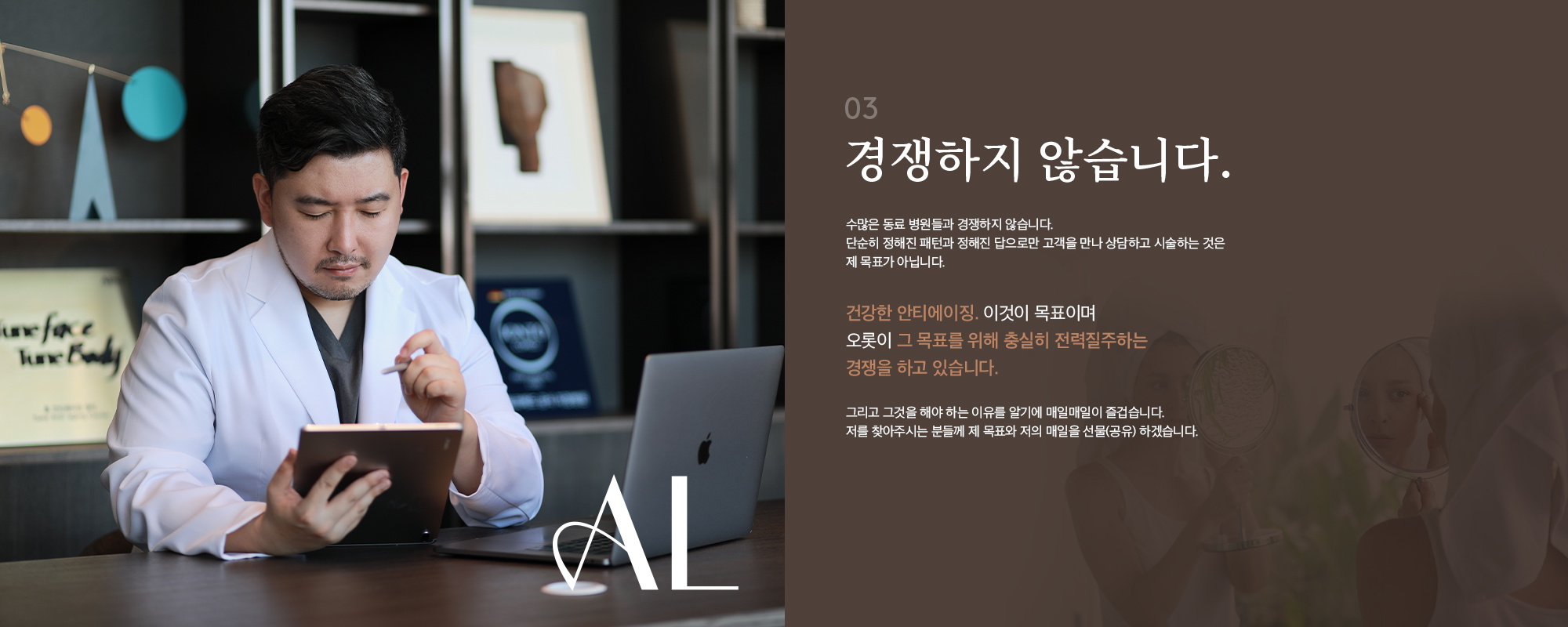 [03] [경쟁하지 않습니다.] 수많은 동료 병원들과 경쟁하지 않습니다. 단순히 정해진 패턴과 정해진 답으로만 고객을 만나 상담하고 시술하는 것은 제 목표가 아닙니다. 건강한 안티에이징. 이것이 목표이며 오롯이 그 목표를 위해 충실히 전력질주하는 경쟁을 하고 있습니다. 그리고 그것을 해야 하는 이유를 알기에 매일매일이 즐겁습니다. 저를 찾아주시는 분들께 제 목표와 저의 매일을 선물(공유) 하겠습니다.